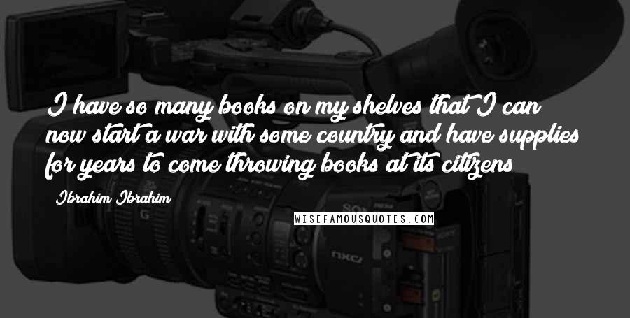 Ibrahim Ibrahim Quotes: I have so many books on my shelves that I can now start a war with some country and have supplies for years to come throwing books at its citizens!