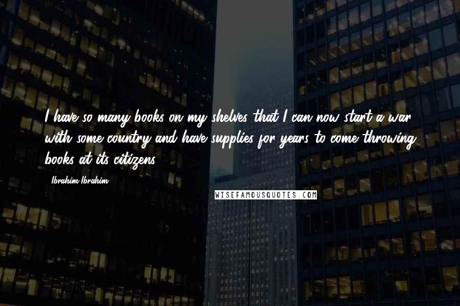 Ibrahim Ibrahim Quotes: I have so many books on my shelves that I can now start a war with some country and have supplies for years to come throwing books at its citizens!