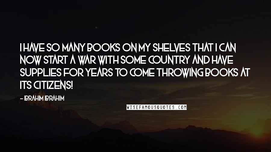 Ibrahim Ibrahim Quotes: I have so many books on my shelves that I can now start a war with some country and have supplies for years to come throwing books at its citizens!