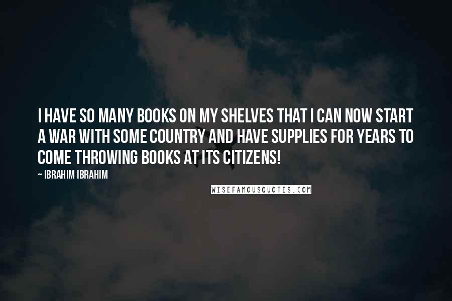 Ibrahim Ibrahim Quotes: I have so many books on my shelves that I can now start a war with some country and have supplies for years to come throwing books at its citizens!