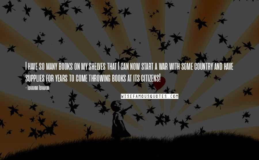 Ibrahim Ibrahim Quotes: I have so many books on my shelves that I can now start a war with some country and have supplies for years to come throwing books at its citizens!