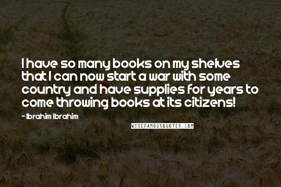 Ibrahim Ibrahim Quotes: I have so many books on my shelves that I can now start a war with some country and have supplies for years to come throwing books at its citizens!