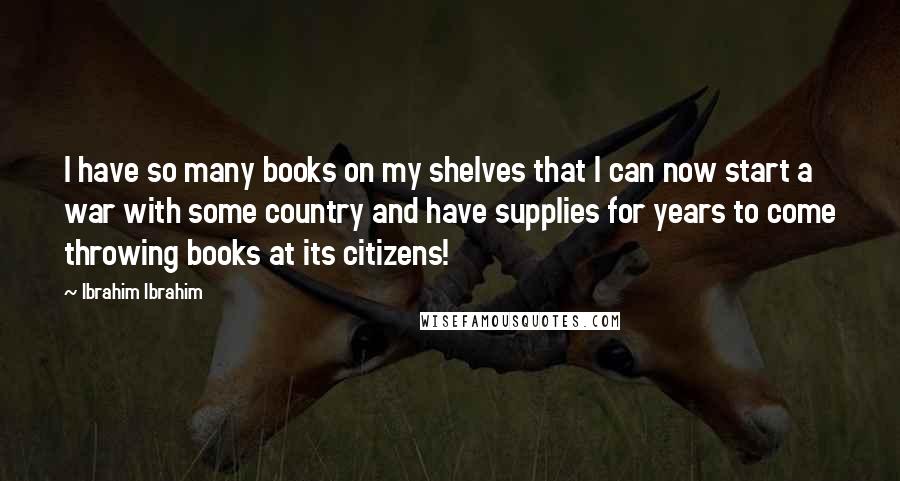 Ibrahim Ibrahim Quotes: I have so many books on my shelves that I can now start a war with some country and have supplies for years to come throwing books at its citizens!