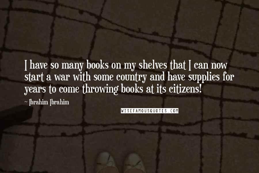 Ibrahim Ibrahim Quotes: I have so many books on my shelves that I can now start a war with some country and have supplies for years to come throwing books at its citizens!