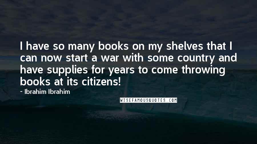 Ibrahim Ibrahim Quotes: I have so many books on my shelves that I can now start a war with some country and have supplies for years to come throwing books at its citizens!