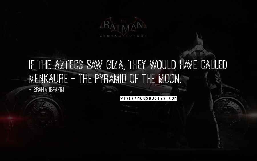 Ibrahim Ibrahim Quotes: If the Aztecs saw Giza, they would have called Menkaure - the Pyramid of the Moon.