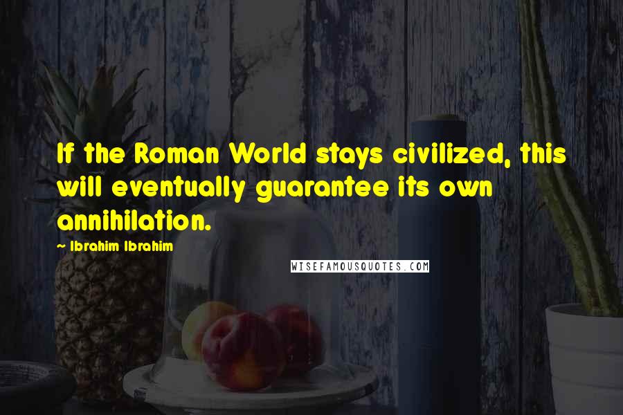 Ibrahim Ibrahim Quotes: If the Roman World stays civilized, this will eventually guarantee its own annihilation.