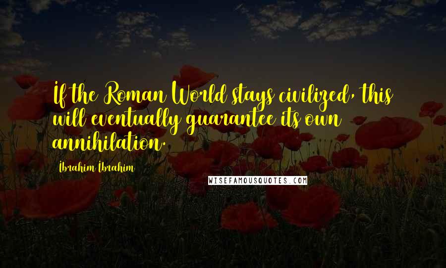 Ibrahim Ibrahim Quotes: If the Roman World stays civilized, this will eventually guarantee its own annihilation.