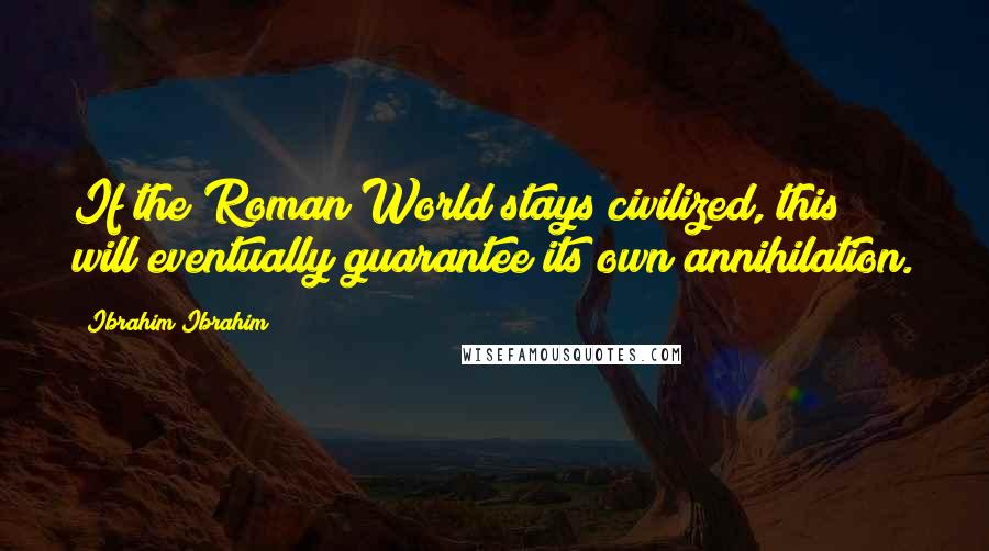 Ibrahim Ibrahim Quotes: If the Roman World stays civilized, this will eventually guarantee its own annihilation.