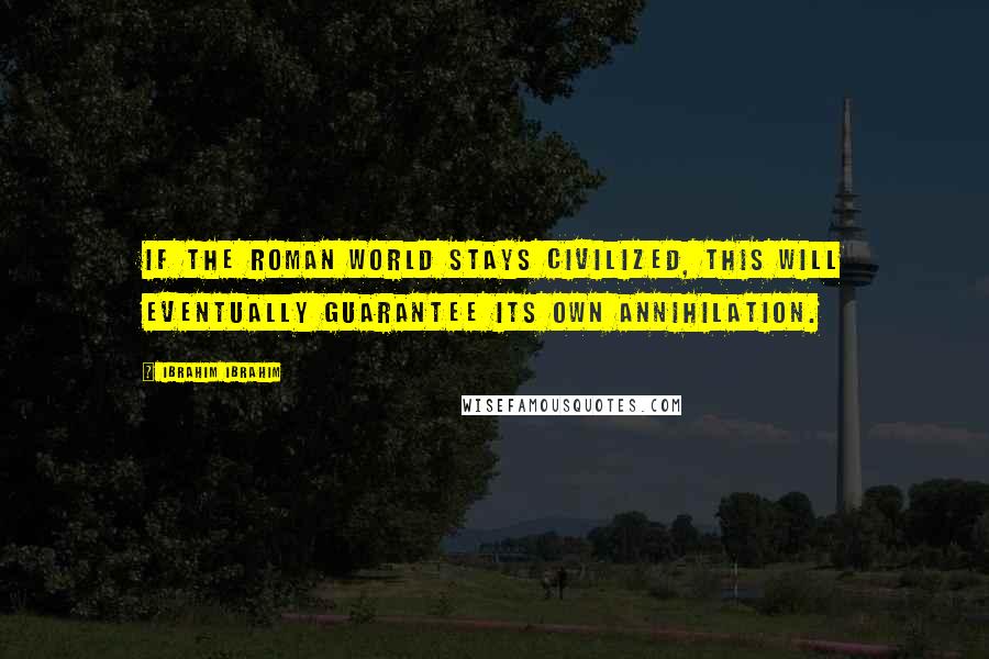 Ibrahim Ibrahim Quotes: If the Roman World stays civilized, this will eventually guarantee its own annihilation.