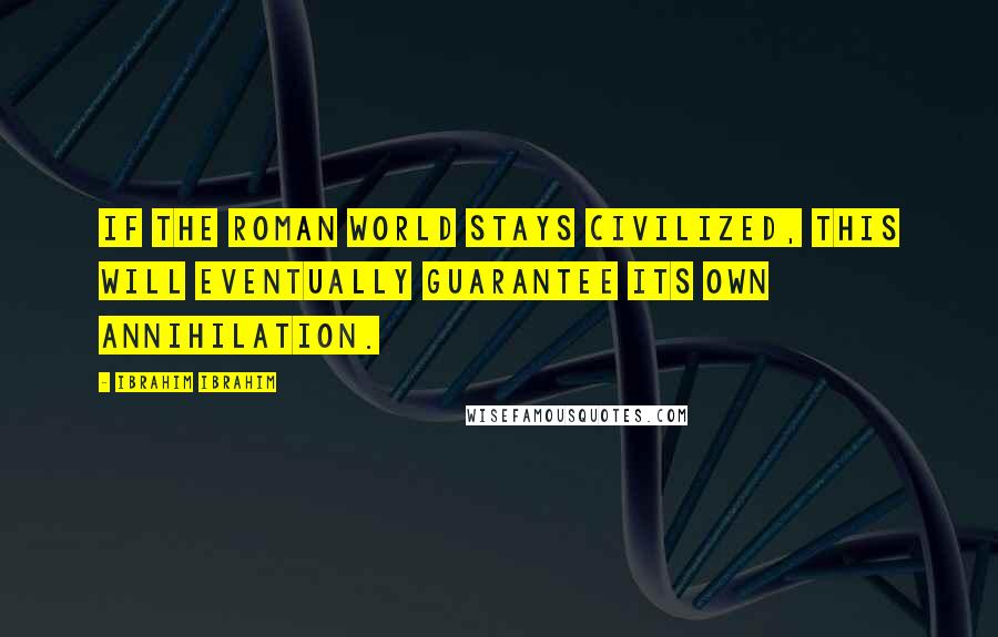 Ibrahim Ibrahim Quotes: If the Roman World stays civilized, this will eventually guarantee its own annihilation.