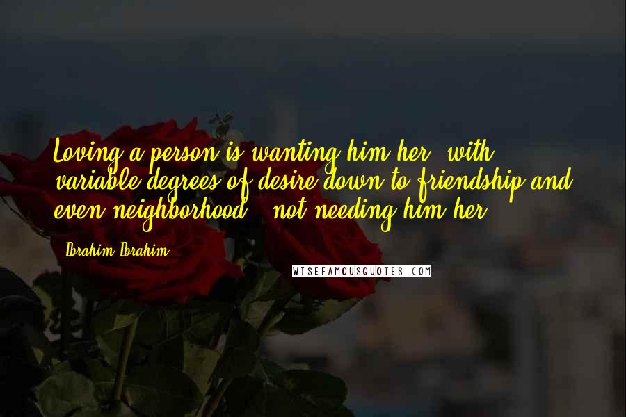 Ibrahim Ibrahim Quotes: Loving a person is wanting him/her (with variable degrees of desire down to friendship and even neighborhood); not needing him/her.