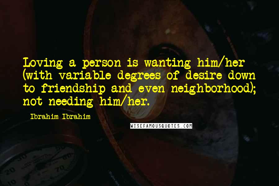 Ibrahim Ibrahim Quotes: Loving a person is wanting him/her (with variable degrees of desire down to friendship and even neighborhood); not needing him/her.