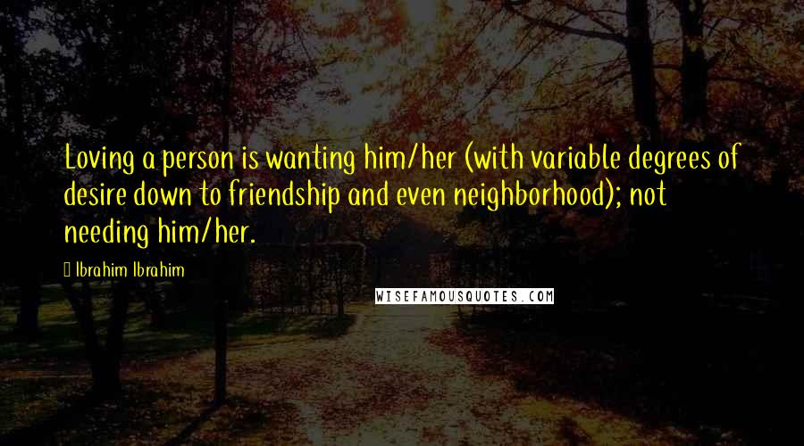 Ibrahim Ibrahim Quotes: Loving a person is wanting him/her (with variable degrees of desire down to friendship and even neighborhood); not needing him/her.