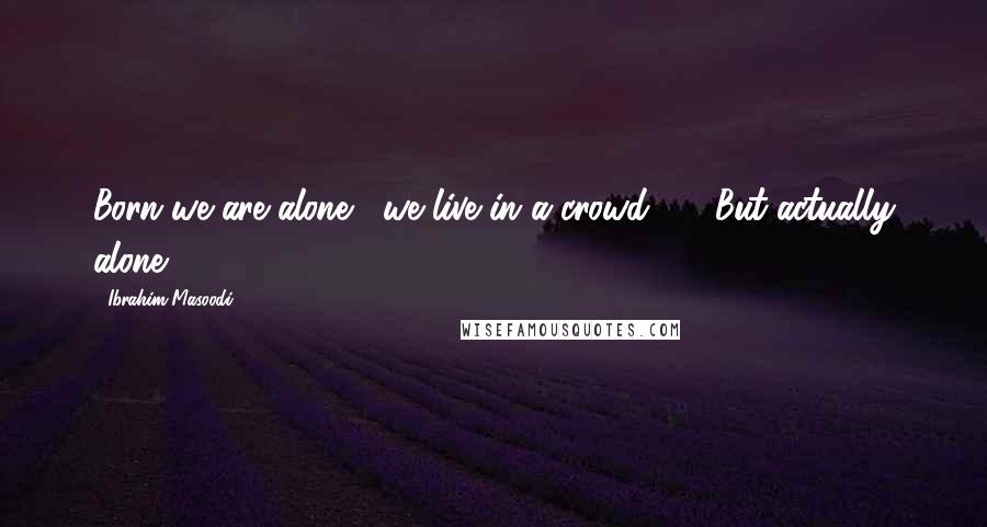 Ibrahim Masoodi Quotes: Born we are alone , we live in a crowd ----But actually alone !!!!!