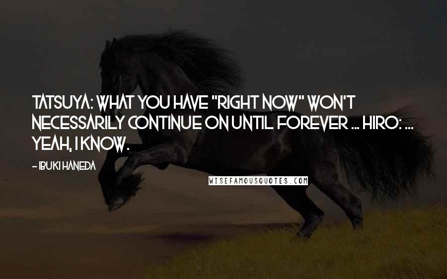 Ibuki Haneda Quotes: Tatsuya: What you have "right now" won't necessarily continue on until forever ... Hiro: ... Yeah, I know.