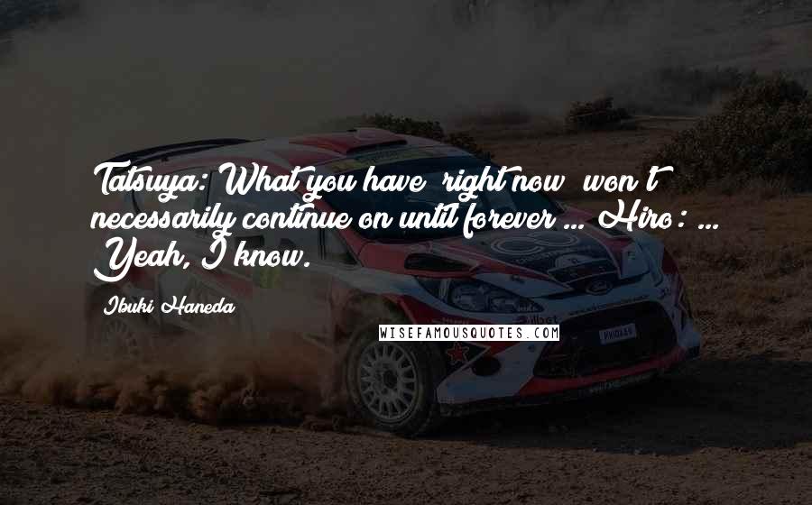 Ibuki Haneda Quotes: Tatsuya: What you have "right now" won't necessarily continue on until forever ... Hiro: ... Yeah, I know.