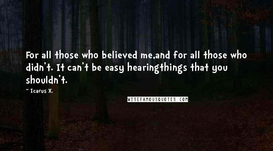 Icarus X. Quotes: For all those who believed me,and for all those who didn't. It can't be easy hearingthings that you shouldn't.