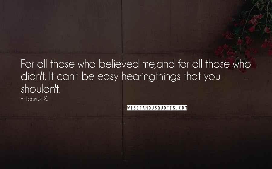 Icarus X. Quotes: For all those who believed me,and for all those who didn't. It can't be easy hearingthings that you shouldn't.