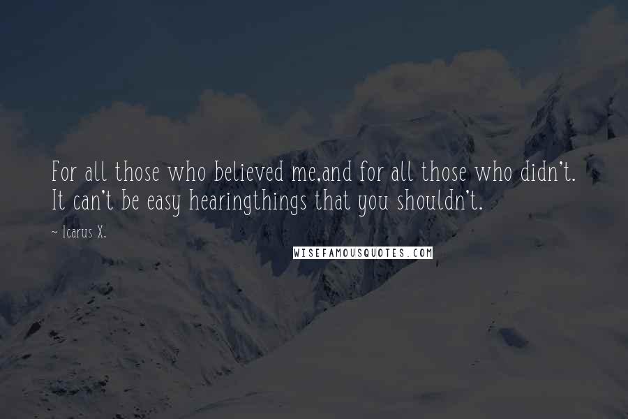 Icarus X. Quotes: For all those who believed me,and for all those who didn't. It can't be easy hearingthings that you shouldn't.