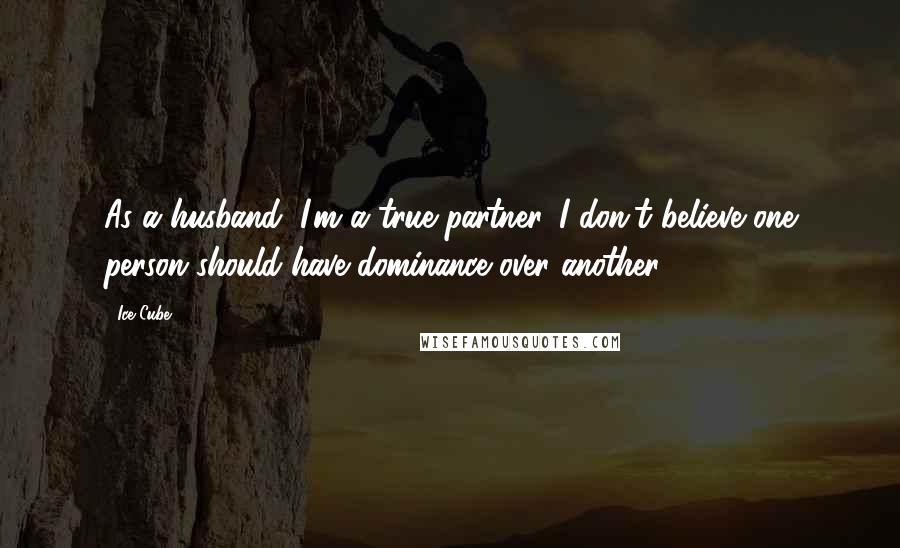 Ice Cube Quotes: As a husband, I'm a true partner. I don't believe one person should have dominance over another.