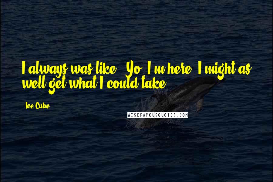 Ice Cube Quotes: I always was like, "Yo, I'm here, I might as well get what I could take."