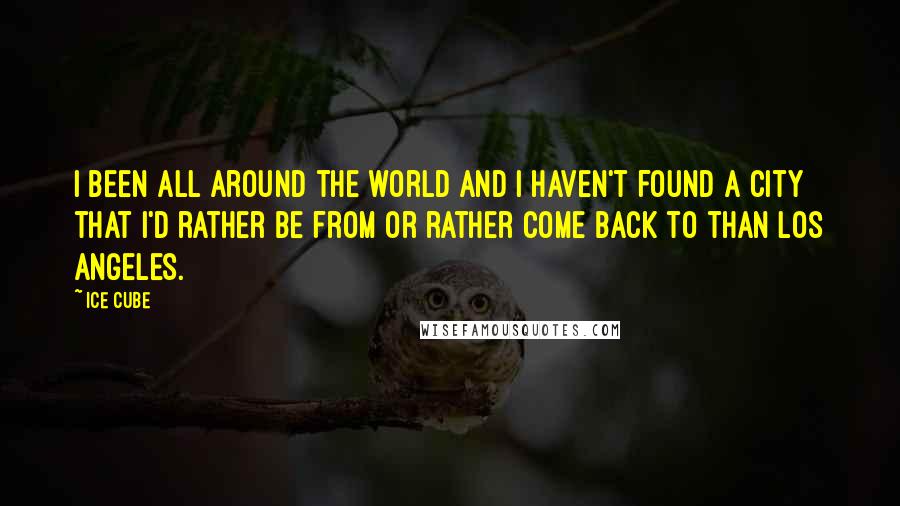 Ice Cube Quotes: I been all around the world and I haven't found a city that I'd rather be from or rather come back to than Los Angeles.