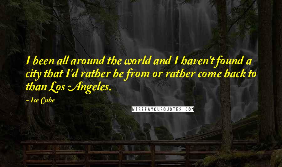 Ice Cube Quotes: I been all around the world and I haven't found a city that I'd rather be from or rather come back to than Los Angeles.