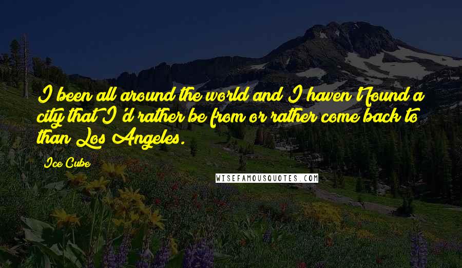 Ice Cube Quotes: I been all around the world and I haven't found a city that I'd rather be from or rather come back to than Los Angeles.