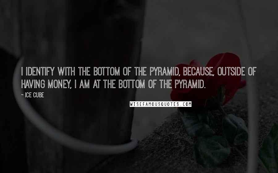 Ice Cube Quotes: I identify with the bottom of the pyramid, because, outside of having money, I am at the bottom of the pyramid.