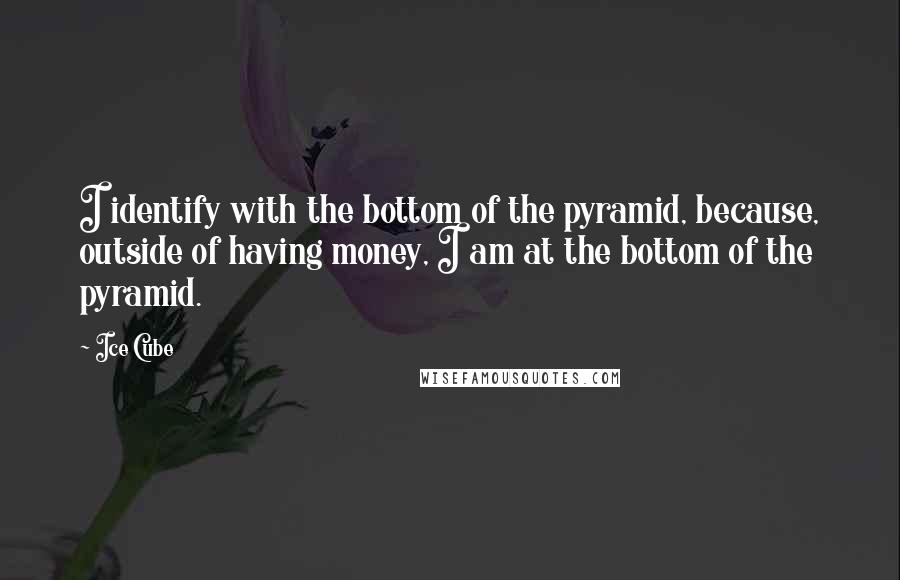 Ice Cube Quotes: I identify with the bottom of the pyramid, because, outside of having money, I am at the bottom of the pyramid.