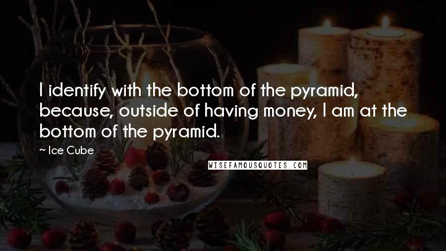 Ice Cube Quotes: I identify with the bottom of the pyramid, because, outside of having money, I am at the bottom of the pyramid.