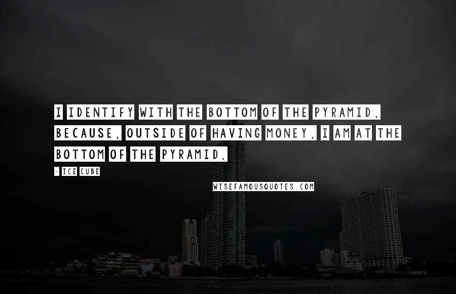 Ice Cube Quotes: I identify with the bottom of the pyramid, because, outside of having money, I am at the bottom of the pyramid.