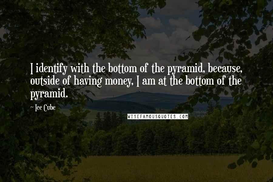 Ice Cube Quotes: I identify with the bottom of the pyramid, because, outside of having money, I am at the bottom of the pyramid.