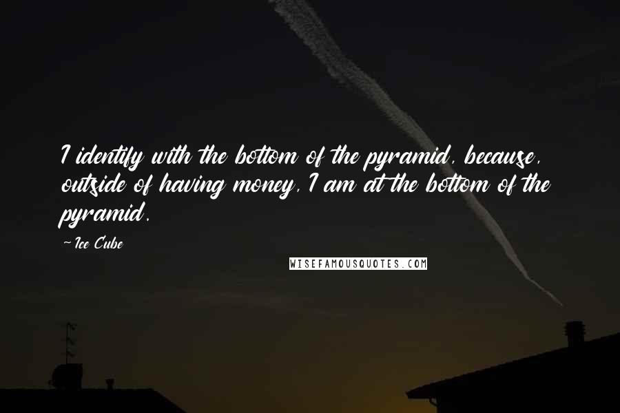 Ice Cube Quotes: I identify with the bottom of the pyramid, because, outside of having money, I am at the bottom of the pyramid.