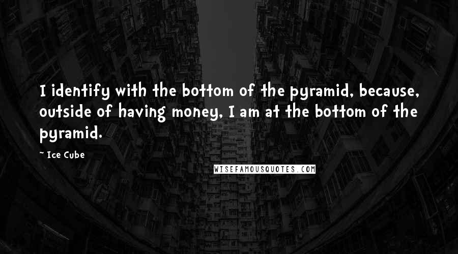 Ice Cube Quotes: I identify with the bottom of the pyramid, because, outside of having money, I am at the bottom of the pyramid.