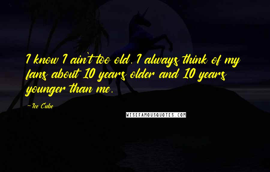 Ice Cube Quotes: I know I ain't too old. I always think of my fans about 10 years older and 10 years younger than me.