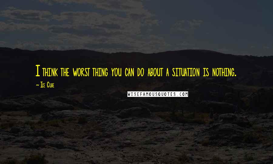 Ice Cube Quotes: I think the worst thing you can do about a situation is nothing.