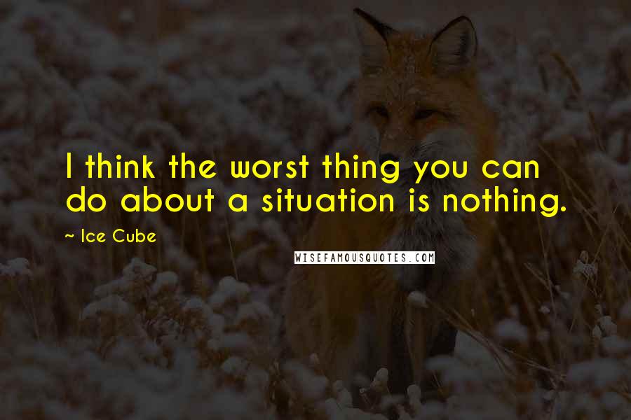 Ice Cube Quotes: I think the worst thing you can do about a situation is nothing.