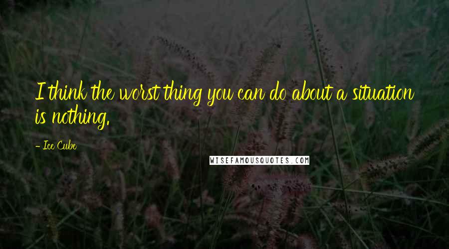 Ice Cube Quotes: I think the worst thing you can do about a situation is nothing.