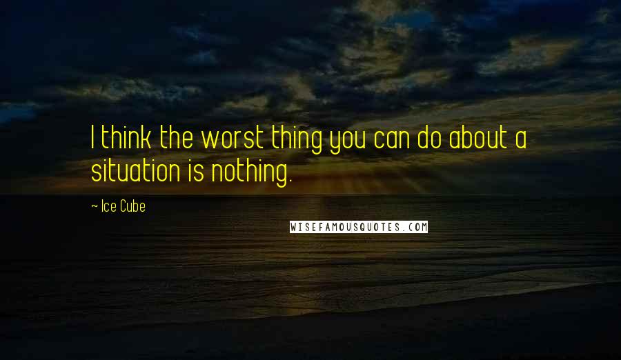 Ice Cube Quotes: I think the worst thing you can do about a situation is nothing.