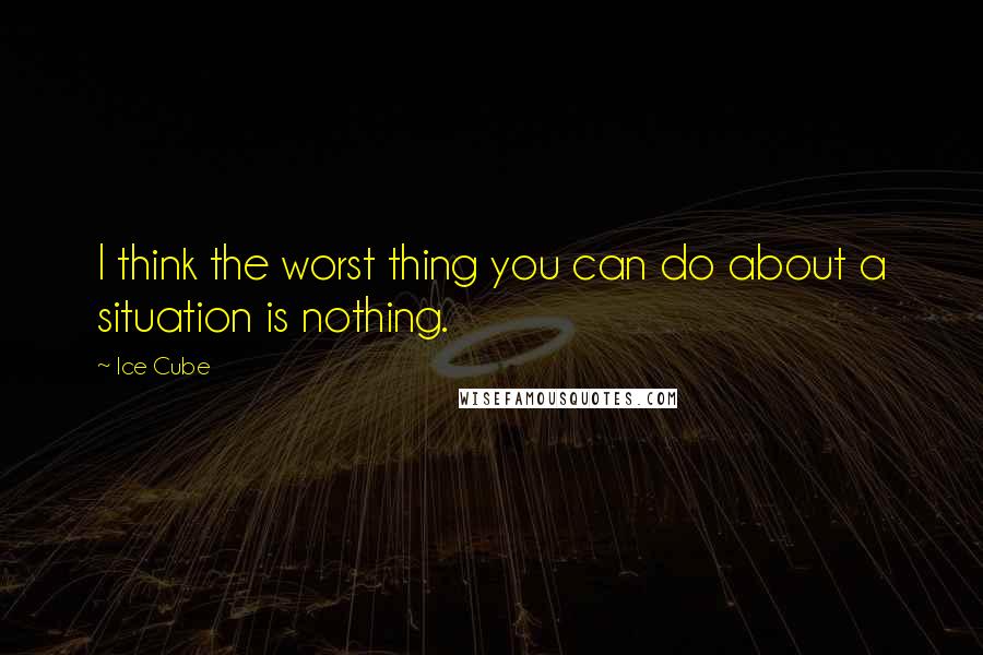 Ice Cube Quotes: I think the worst thing you can do about a situation is nothing.