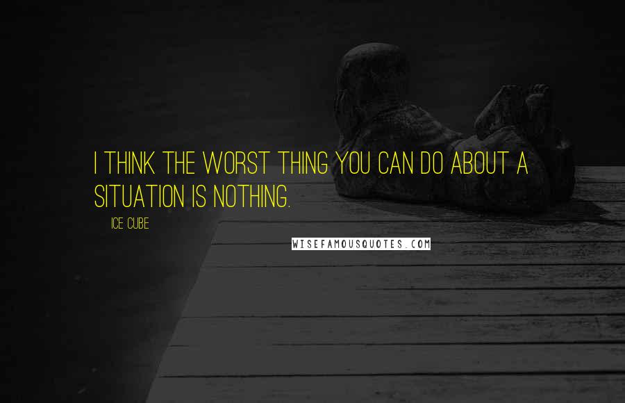Ice Cube Quotes: I think the worst thing you can do about a situation is nothing.