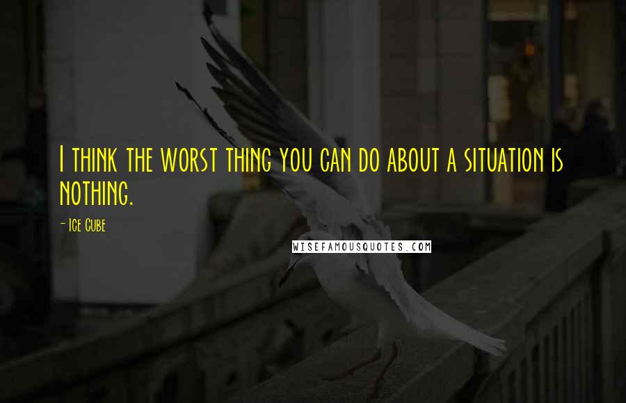 Ice Cube Quotes: I think the worst thing you can do about a situation is nothing.