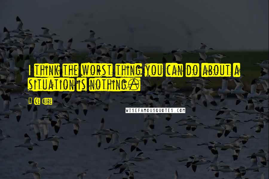 Ice Cube Quotes: I think the worst thing you can do about a situation is nothing.