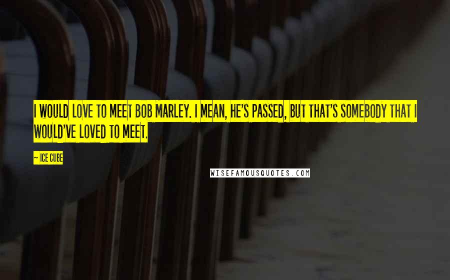 Ice Cube Quotes: I would love to meet Bob Marley. I mean, he's passed, but that's somebody that I would've loved to meet.