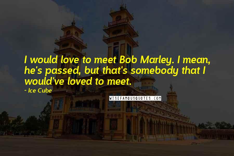 Ice Cube Quotes: I would love to meet Bob Marley. I mean, he's passed, but that's somebody that I would've loved to meet.