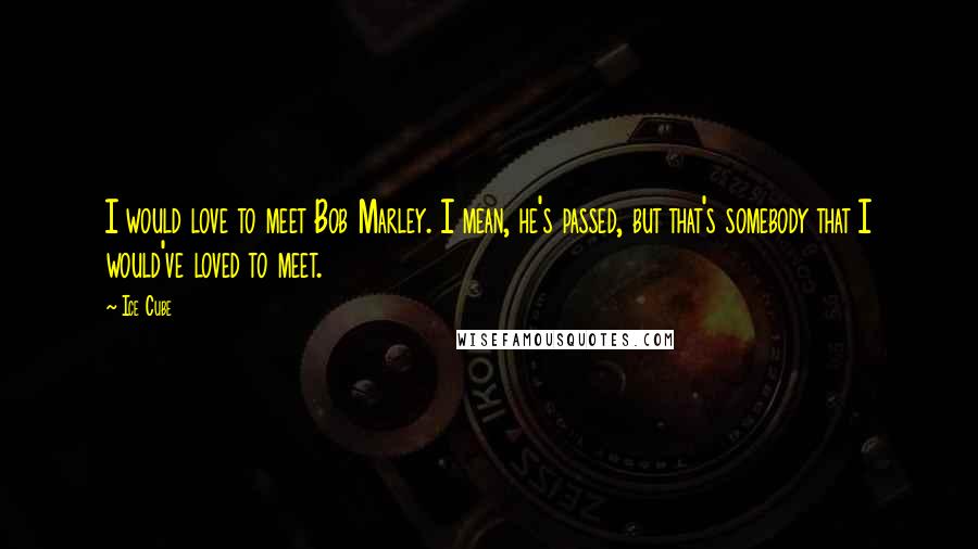 Ice Cube Quotes: I would love to meet Bob Marley. I mean, he's passed, but that's somebody that I would've loved to meet.