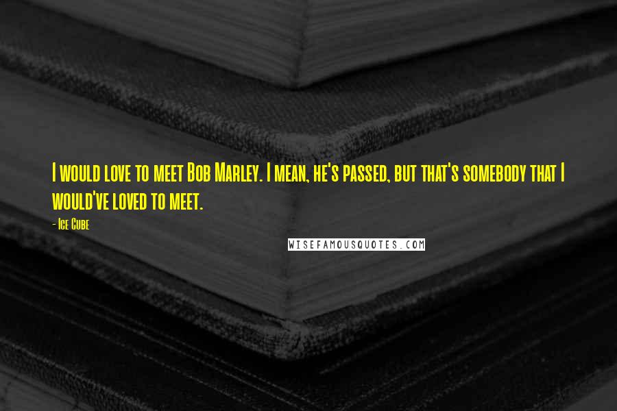 Ice Cube Quotes: I would love to meet Bob Marley. I mean, he's passed, but that's somebody that I would've loved to meet.