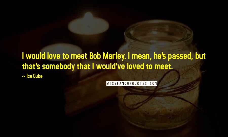 Ice Cube Quotes: I would love to meet Bob Marley. I mean, he's passed, but that's somebody that I would've loved to meet.